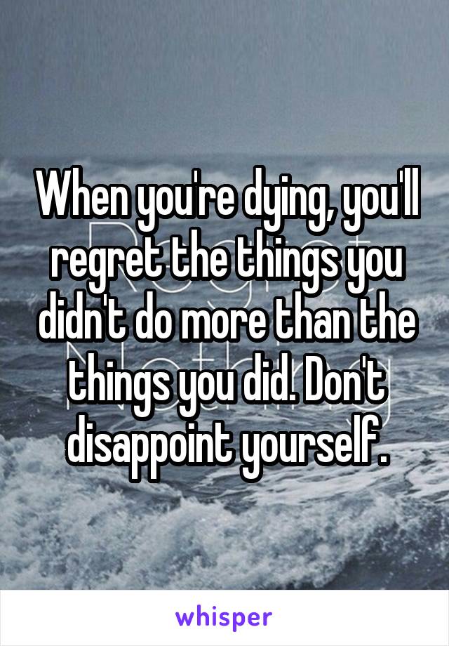 When you're dying, you'll regret the things you didn't do more than the things you did. Don't disappoint yourself.