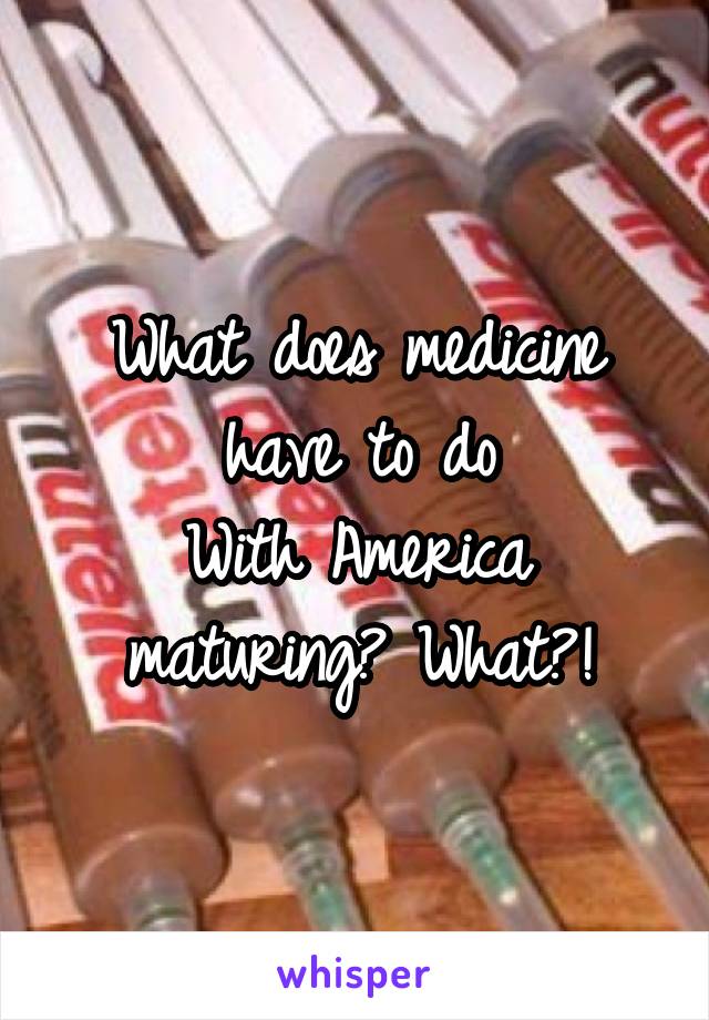 What does medicine have to do
With America maturing? What?!