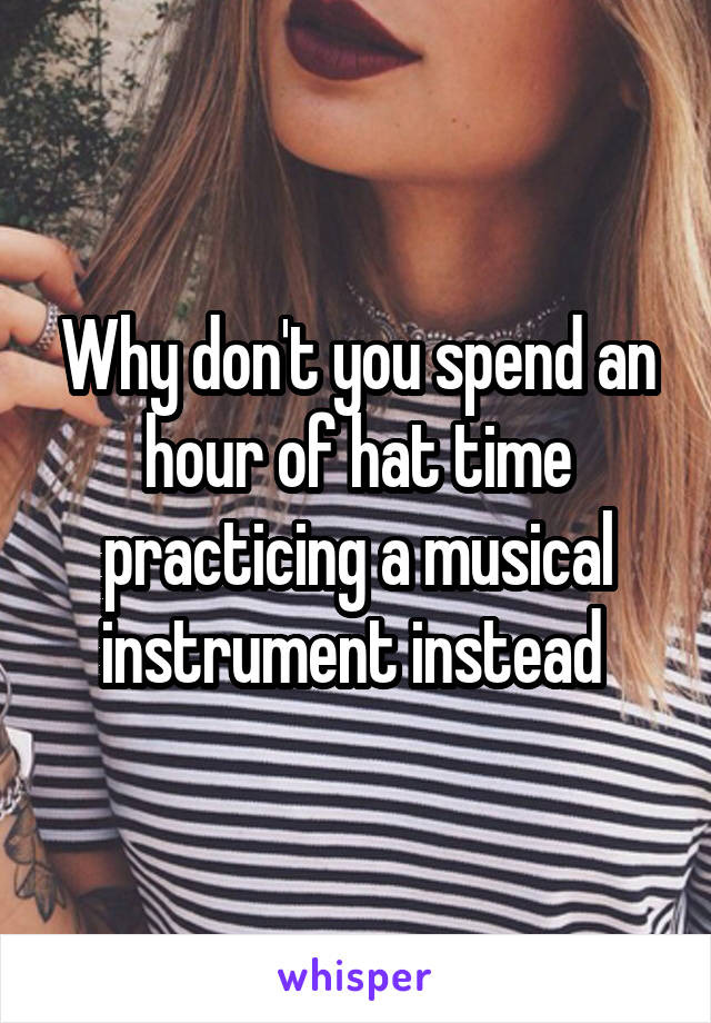 Why don't you spend an hour of hat time practicing a musical instrument instead 