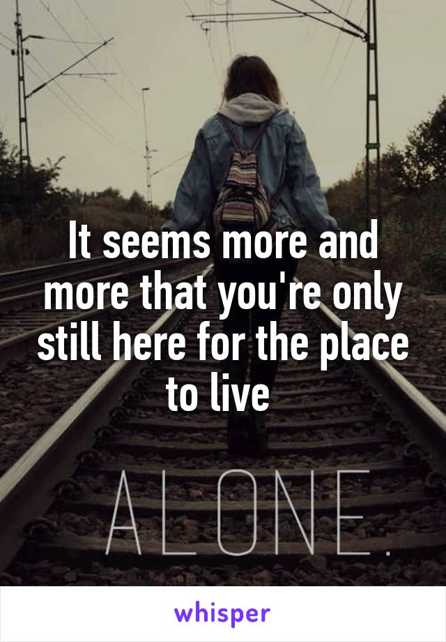 It seems more and more that you're only still here for the place to live 