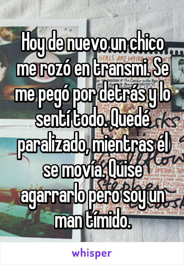 Hoy de nuevo un chico me rozó en transmi. Se me pegó por detrás y lo sentí todo. Quedé paralizado, mientras él se movía. Quise agarrarlo pero soy un man tímido.