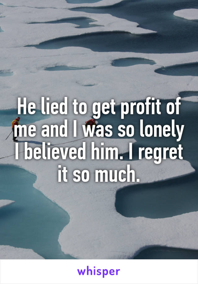 He lied to get profit of me and I was so lonely I believed him. I regret it so much.