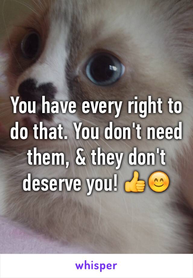 You have every right to do that. You don't need them, & they don't deserve you! 👍😊