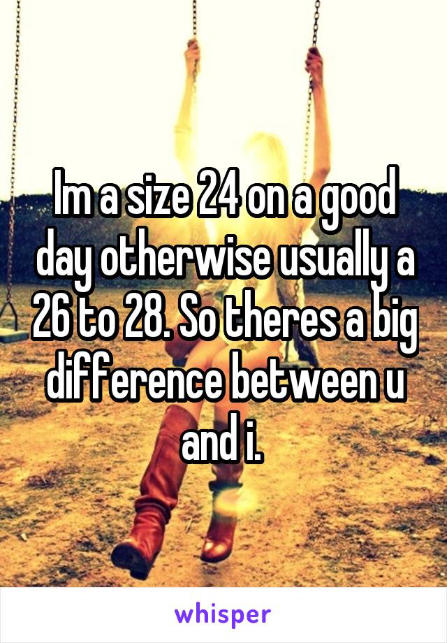 Im a size 24 on a good day otherwise usually a 26 to 28. So theres a big difference between u and i. 