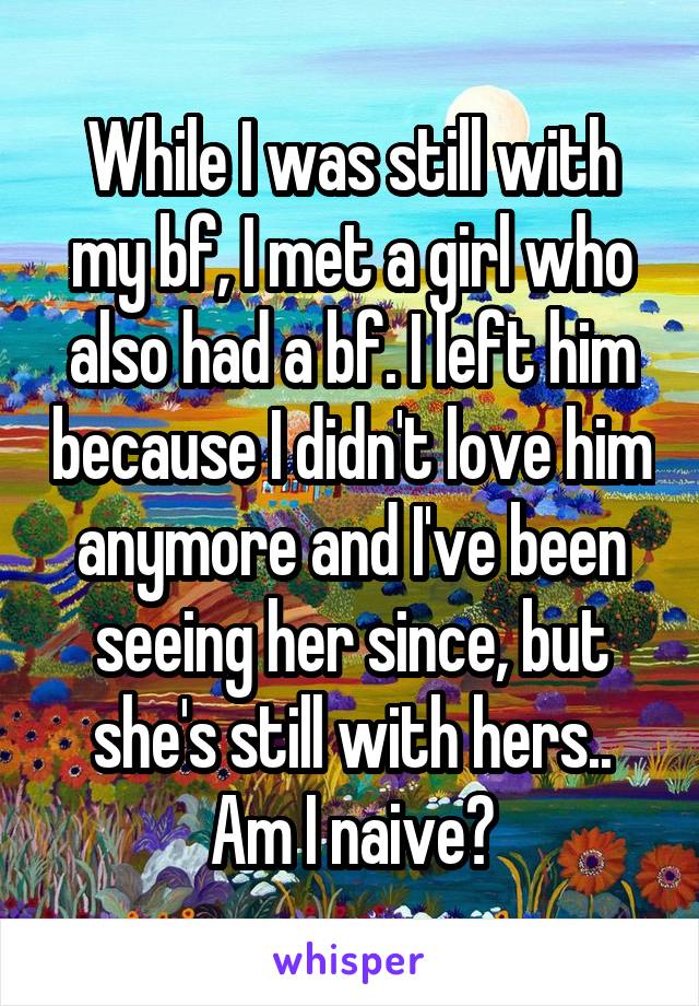 While I was still with my bf, I met a girl who also had a bf. I left him because I didn't love him anymore and I've been seeing her since, but she's still with hers.. Am I naive?