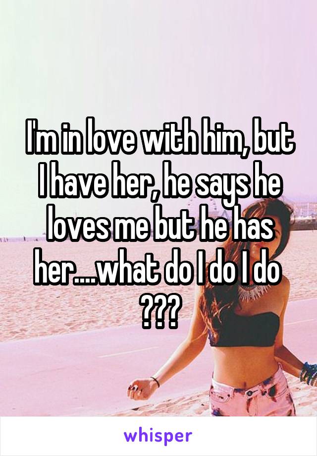 I'm in love with him, but I have her, he says he loves me but he has her....what do I do I do 
???