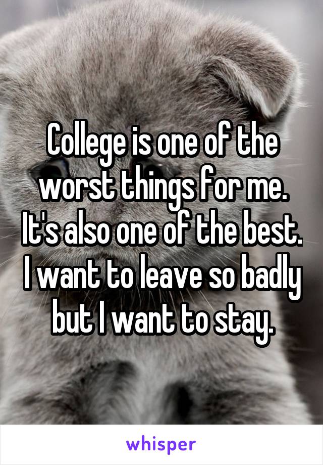 College is one of the worst things for me. It's also one of the best. I want to leave so badly but I want to stay.