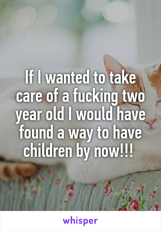 If I wanted to take care of a fucking two year old I would have found a way to have children by now!!! 