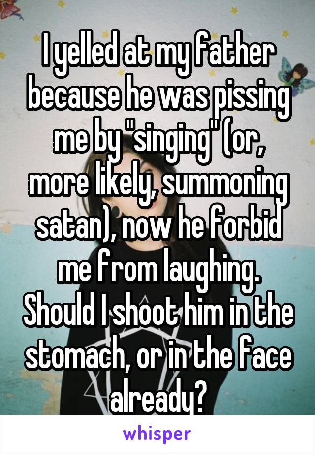 I yelled at my father because he was pissing me by "singing" (or, more likely, summoning satan), now he forbid me from laughing. Should I shoot him in the stomach, or in the face already?