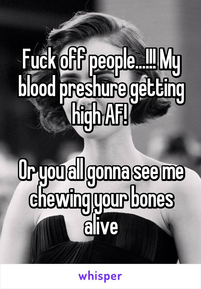 Fuck off people...!!! My blood preshure getting high AF! 

Or you all gonna see me chewing your bones alive