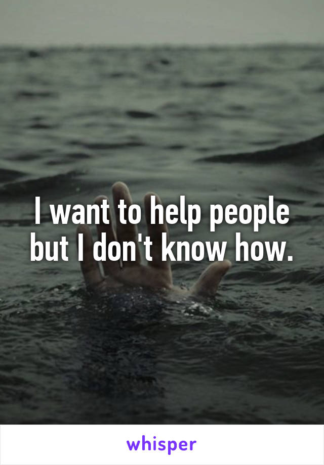 I want to help people but I don't know how.