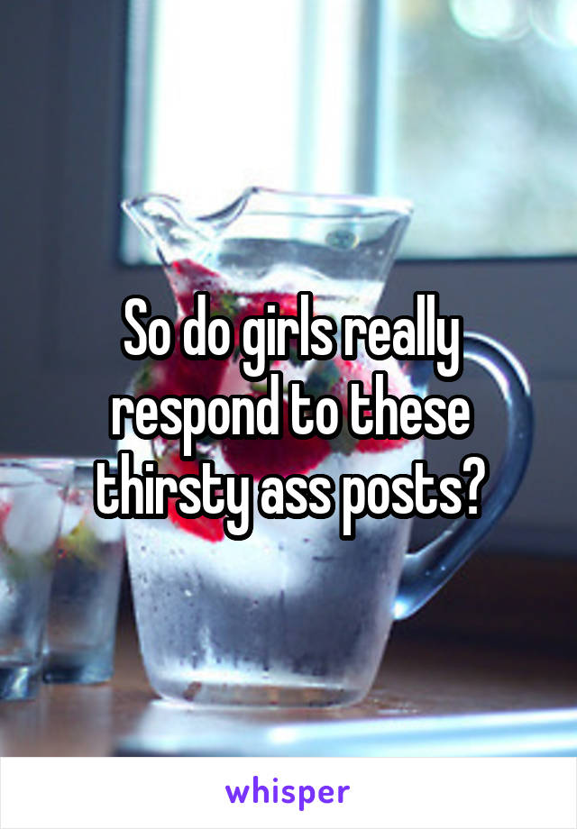 So do girls really respond to these thirsty ass posts?