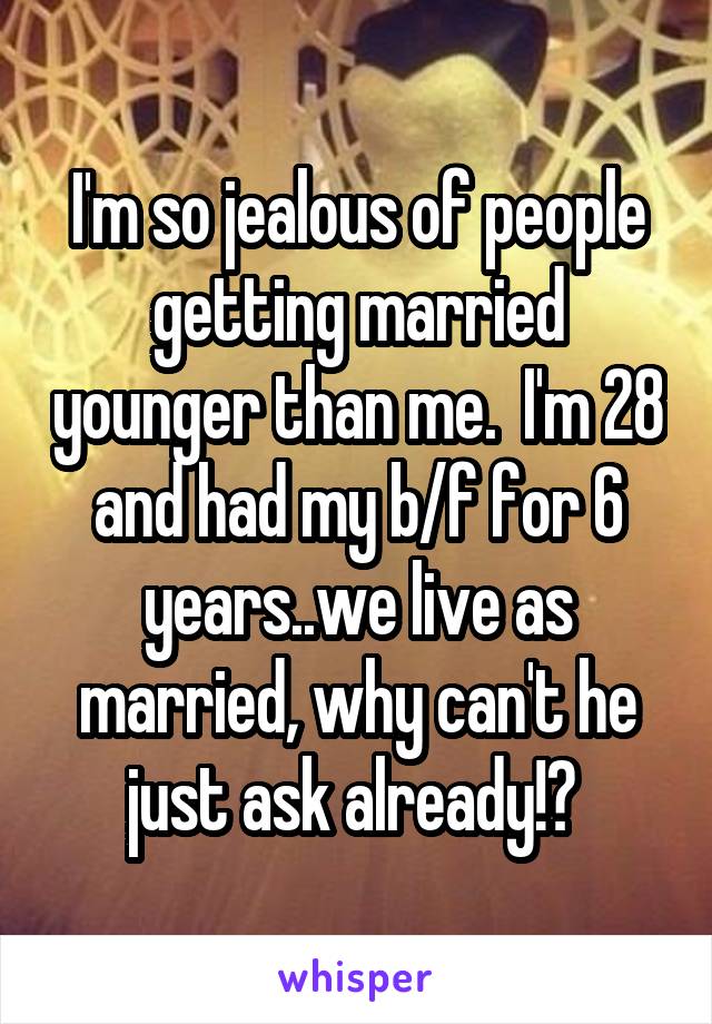 I'm so jealous of people getting married younger than me.  I'm 28 and had my b/f for 6 years..we live as married, why can't he just ask already!? 