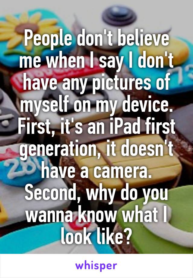 People don't believe me when I say I don't have any pictures of myself on my device.
First, it's an iPad first generation, it doesn't have a camera.
Second, why do you wanna know what I look like?