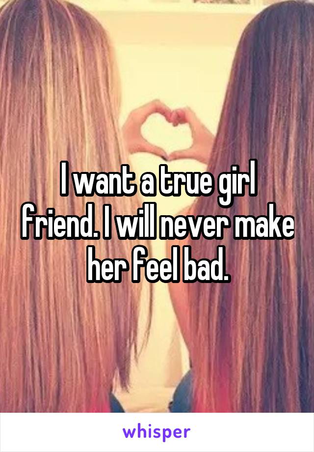 I want a true girl friend. I will never make her feel bad.