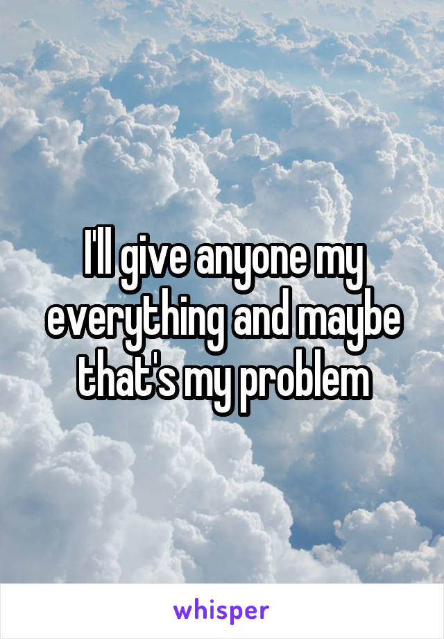 I'll give anyone my everything and maybe that's my problem