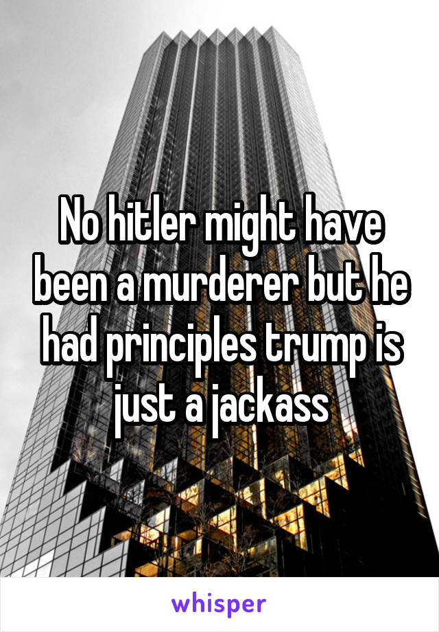 No hitler might have been a murderer but he had principles trump is just a jackass