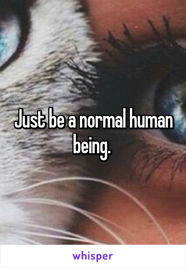 Just be a normal human being. 