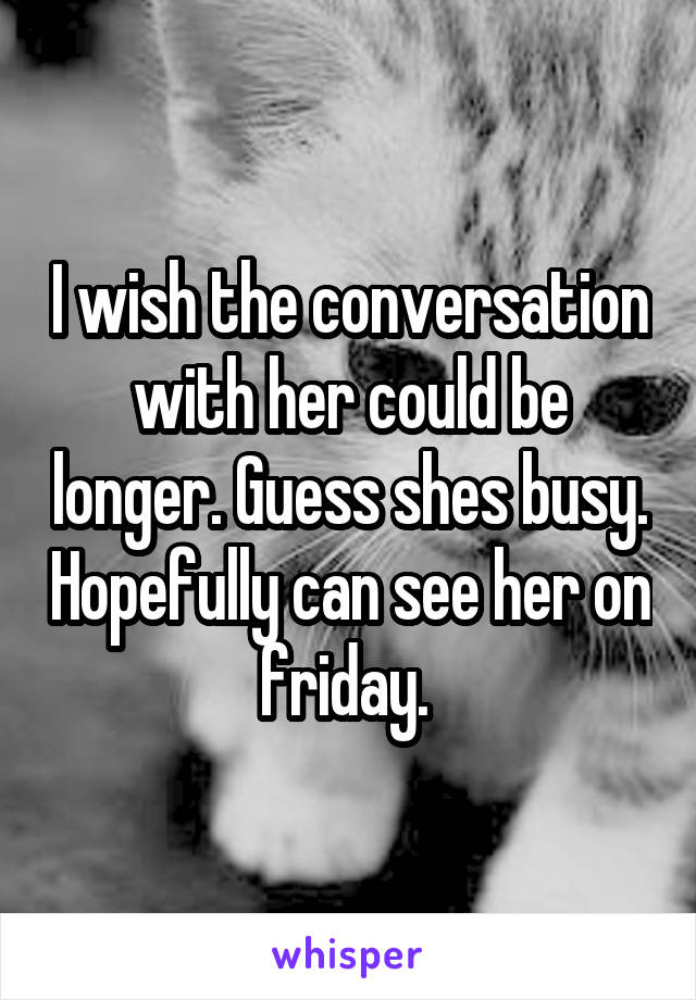 I wish the conversation with her could be longer. Guess shes busy. Hopefully can see her on friday. 