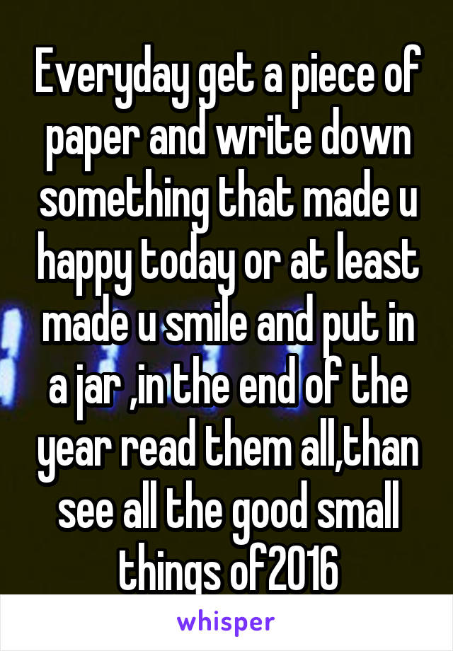 Everyday get a piece of paper and write down something that made u happy today or at least made u smile and put in a jar ,in the end of the year read them all,than see all the good small things of2016