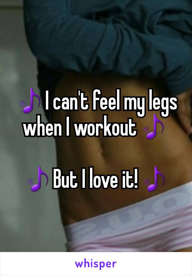 🎵I can't feel my legs when I workout🎵

🎵But I love it!🎵