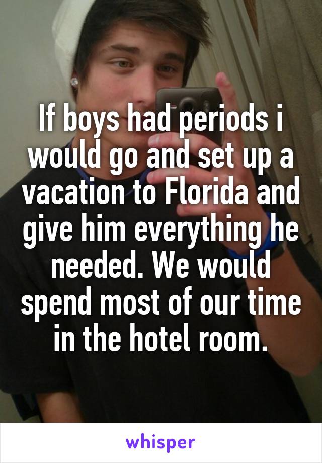 If boys had periods i would go and set up a vacation to Florida and give him everything he needed. We would spend most of our time in the hotel room.