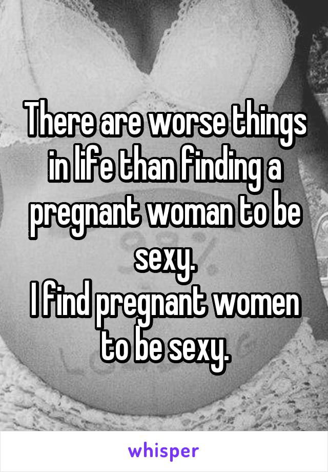 There are worse things in life than finding a pregnant woman to be sexy.
I find pregnant women to be sexy.