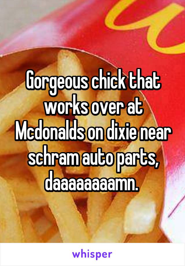 Gorgeous chick that works over at Mcdonalds on dixie near schram auto parts, daaaaaaaamn. 