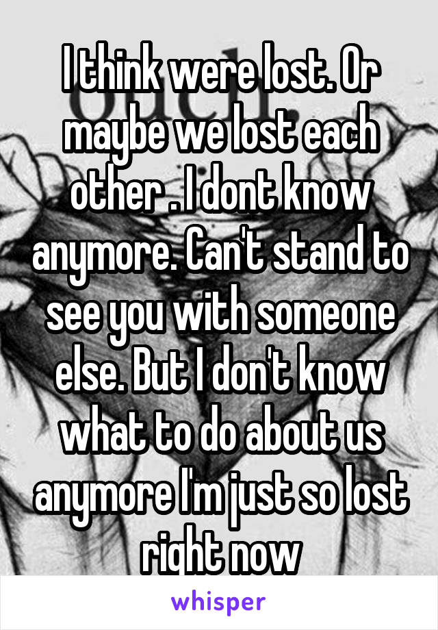 I think were lost. Or maybe we lost each other . I dont know anymore. Can't stand to see you with someone else. But I don't know what to do about us anymore I'm just so lost right now