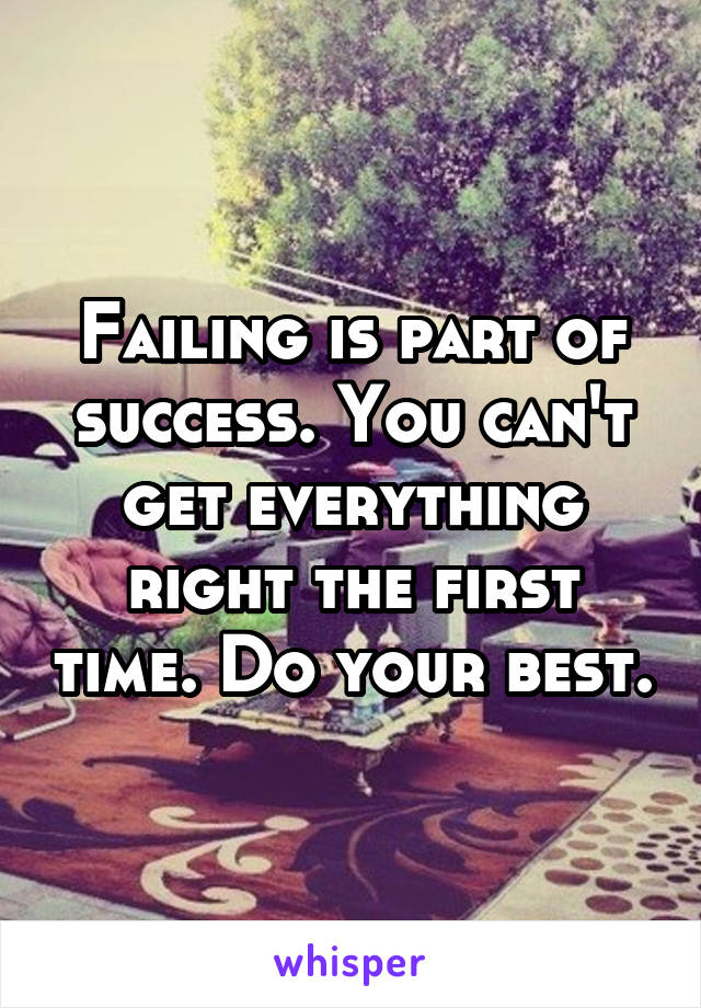 Failing is part of success. You can't get everything right the first time. Do your best.