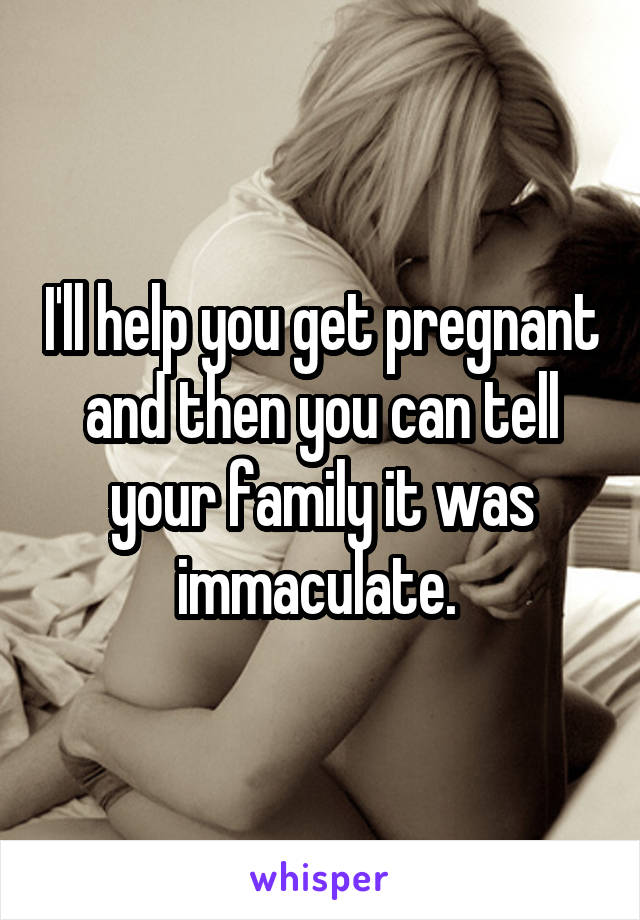 I'll help you get pregnant and then you can tell your family it was immaculate. 