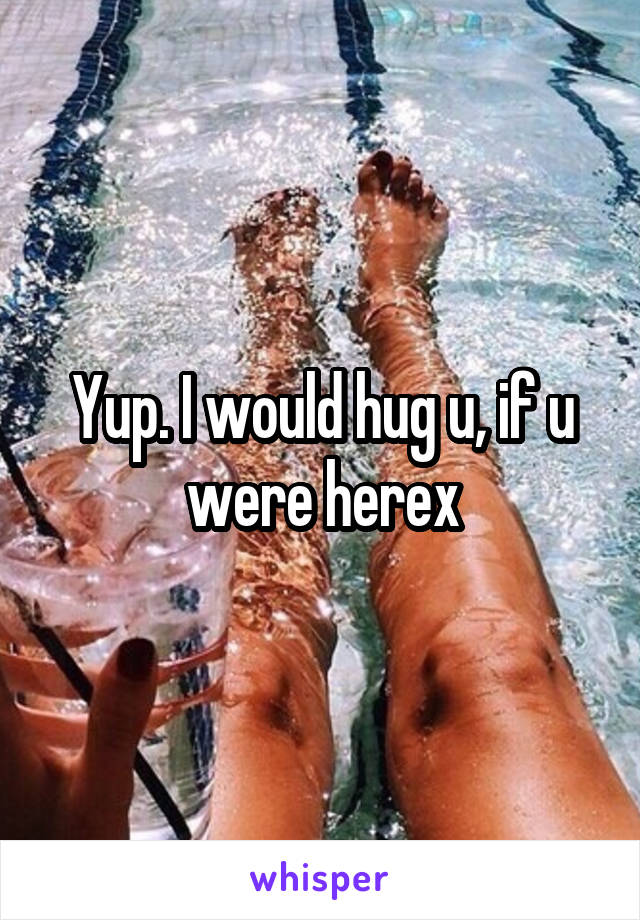 Yup. I would hug u, if u were herex