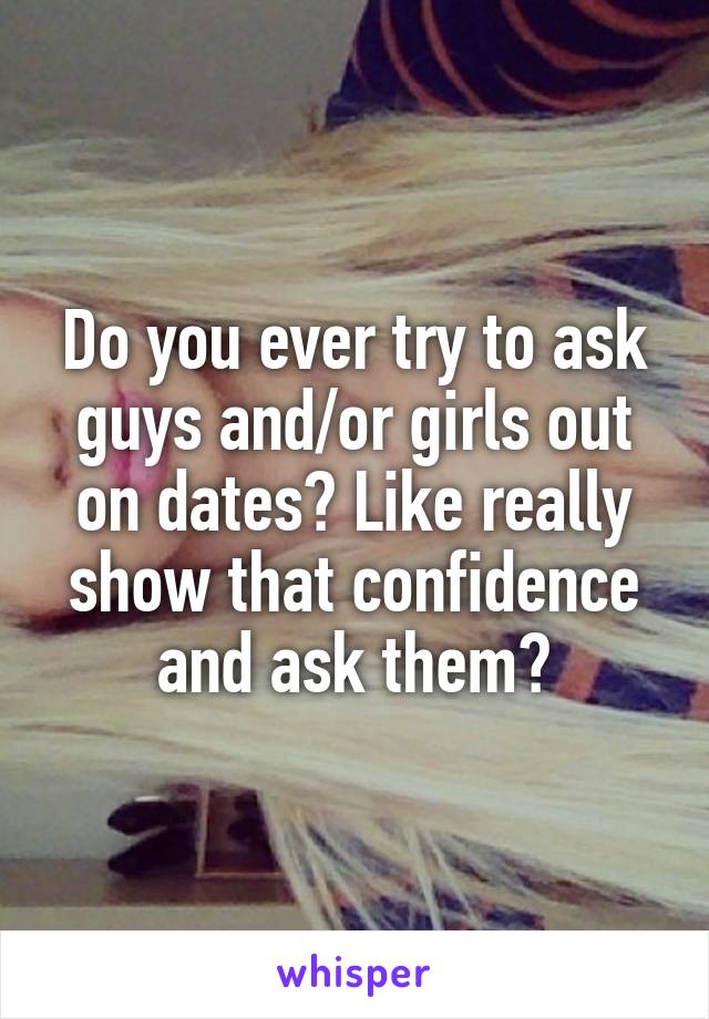 Do you ever try to ask guys and/or girls out on dates? Like really show that confidence and ask them?