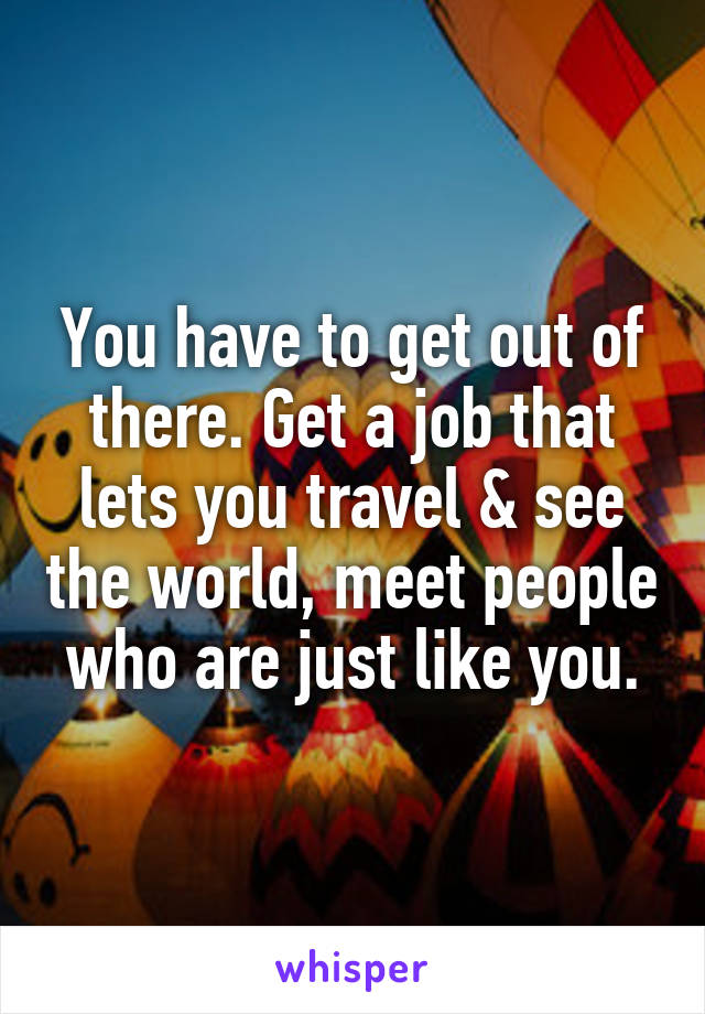 You have to get out of there. Get a job that lets you travel & see the world, meet people who are just like you.