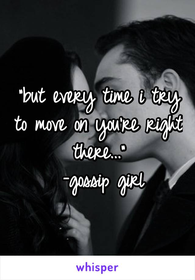 "but every time i try to move on you're right there..."
 -gossip girl