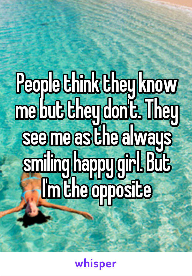 People think they know me but they don't. They see me as the always smiling happy girl. But I'm the opposite