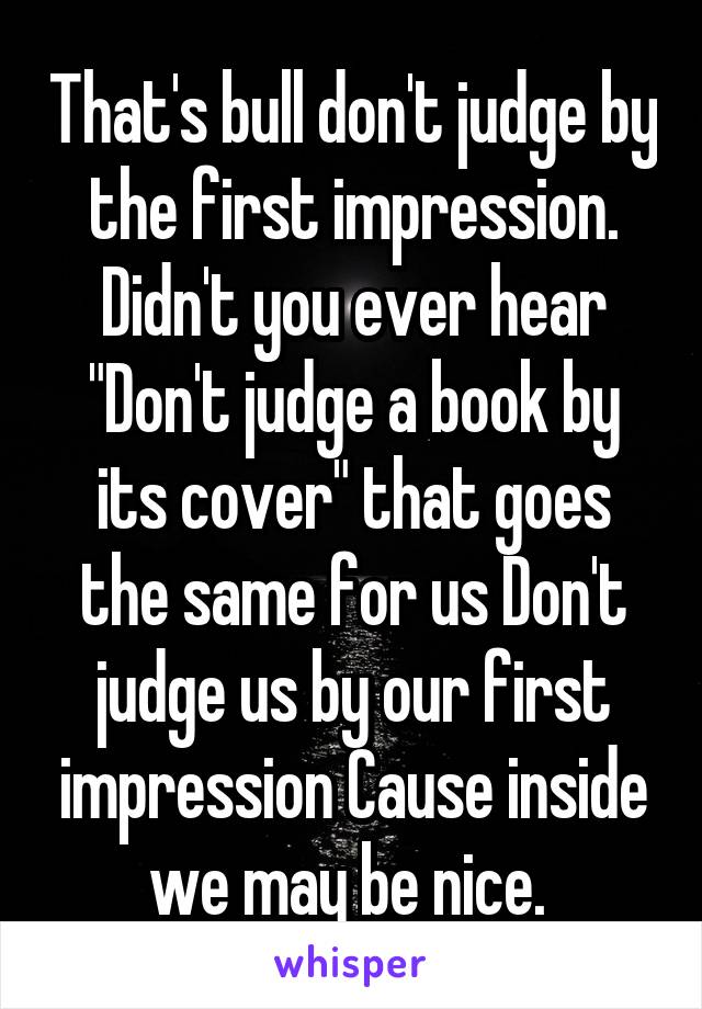 That's bull don't judge by the first impression. Didn't you ever hear "Don't judge a book by its cover" that goes the same for us Don't judge us by our first impression Cause inside we may be nice. 