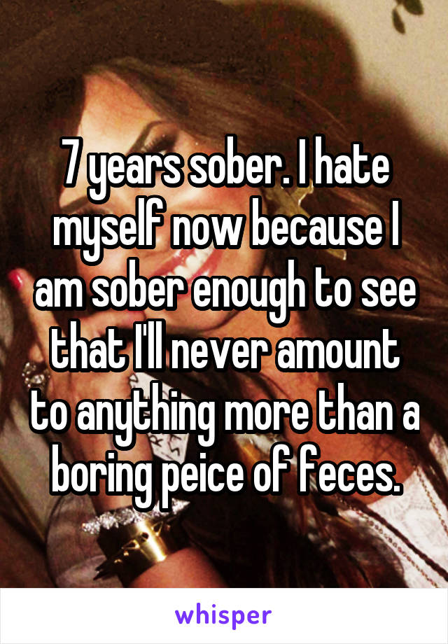 7 years sober. I hate myself now because I am sober enough to see that I'll never amount to anything more than a boring peice of feces.