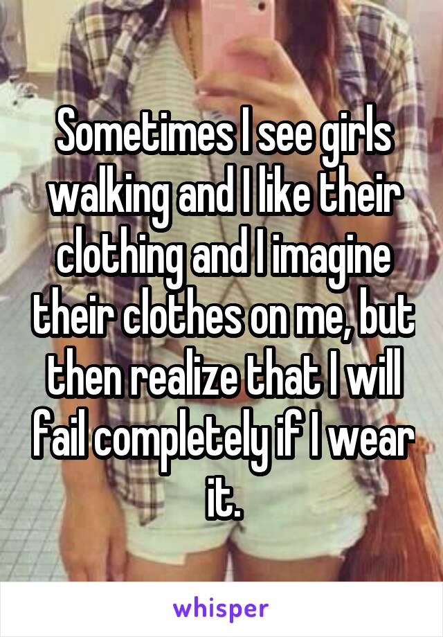 Sometimes I see girls walking and I like their clothing and I imagine their clothes on me, but then realize that I will fail completely if I wear it.