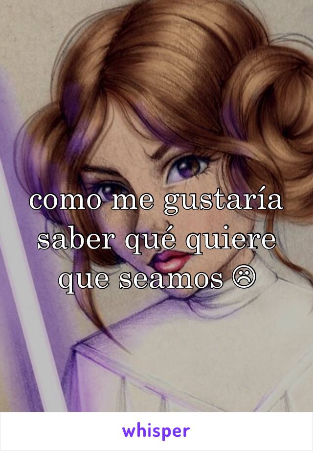 como me gustaría saber qué quiere que seamos ☹