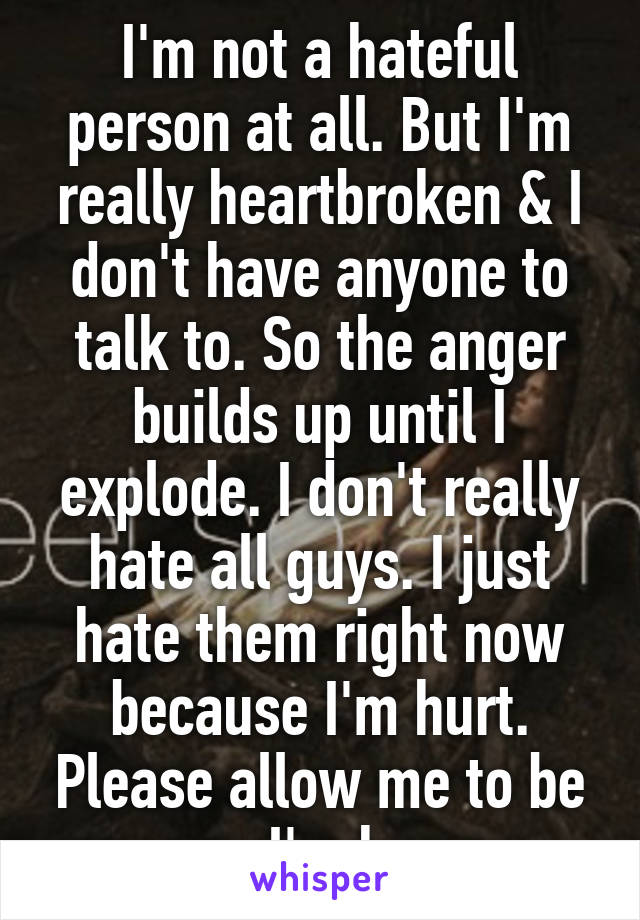 I'm not a hateful person at all. But I'm really heartbroken & I don't have anyone to talk to. So the anger builds up until I explode. I don't really hate all guys. I just hate them right now because I'm hurt. Please allow me to be angry. I'm human.