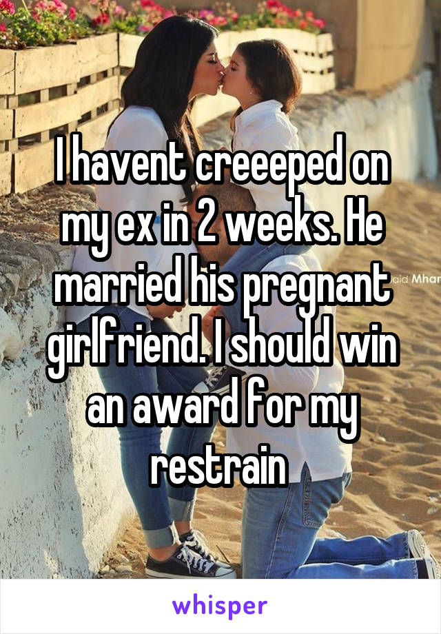 I havent creeeped on my ex in 2 weeks. He married his pregnant girlfriend. I should win an award for my restrain 