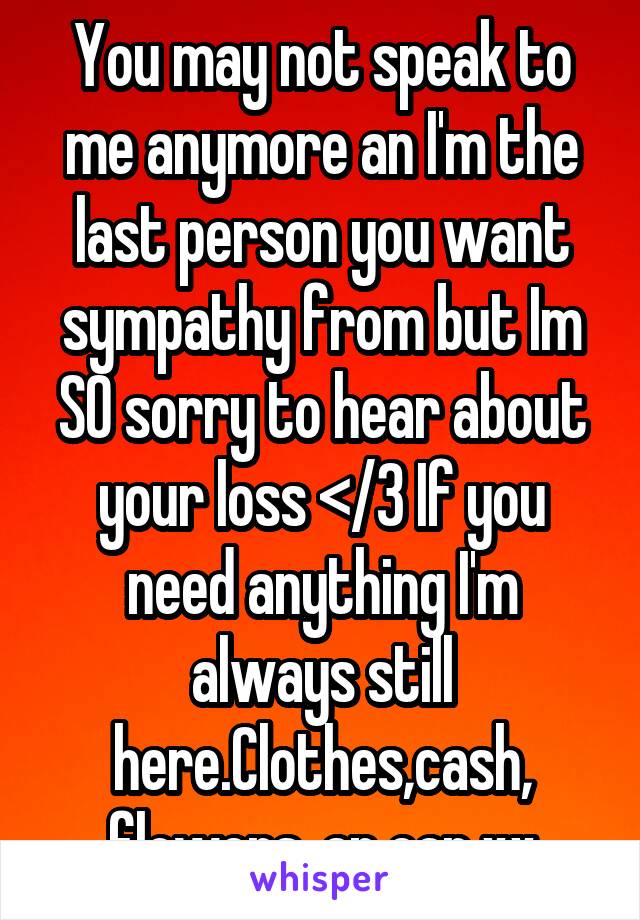 You may not speak to me anymore an I'm the last person you want sympathy from but Im SO sorry to hear about your loss </3 If you need anything I'm always still here.Clothes,cash, flowers, an ear xx