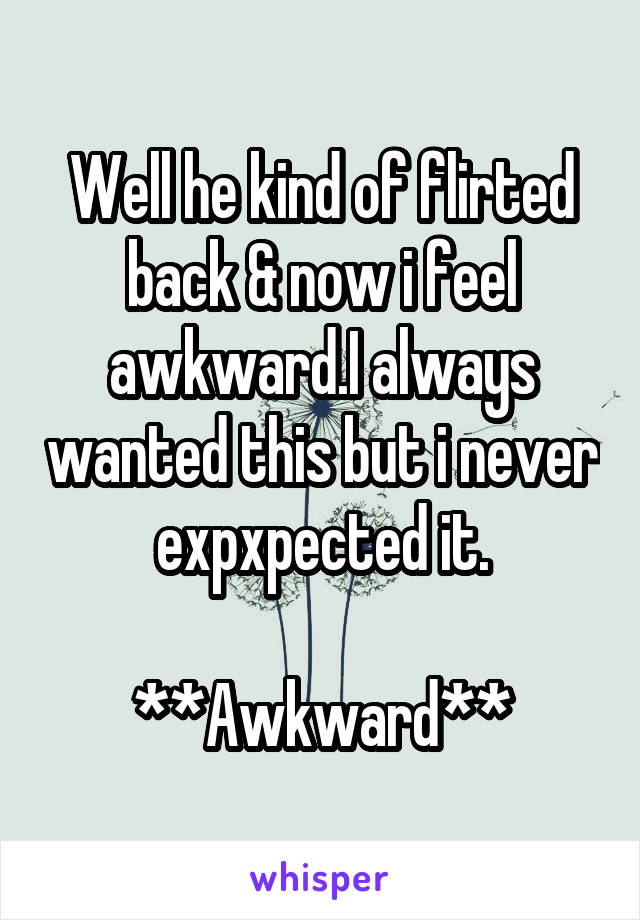 Well he kind of flirted back & now i feel awkward.I always wanted this but i never expxpected it.

**Awkward**