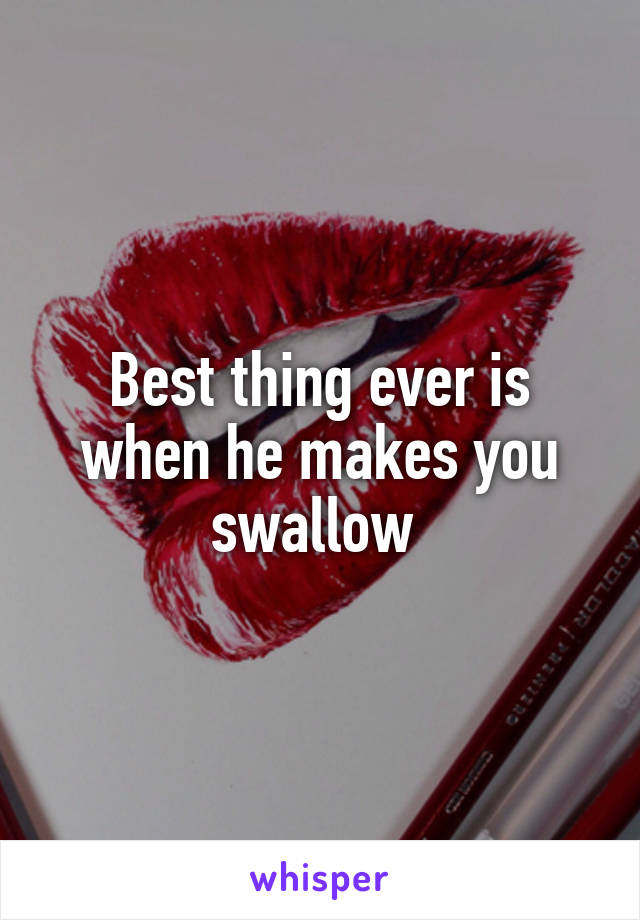 Best thing ever is when he makes you swallow 