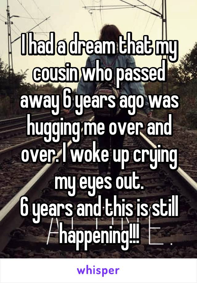 I had a dream that my cousin who passed away 6 years ago was hugging me over and over. I woke up crying my eyes out.
6 years and this is still happening!!!