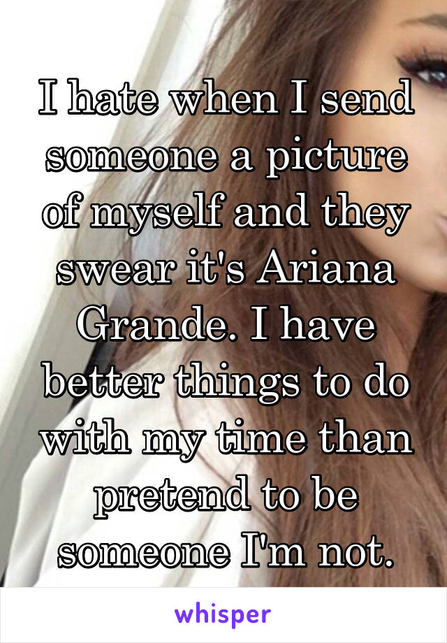 I hate when I send someone a picture of myself and they swear it's Ariana Grande. I have better things to do with my time than pretend to be someone I'm not.