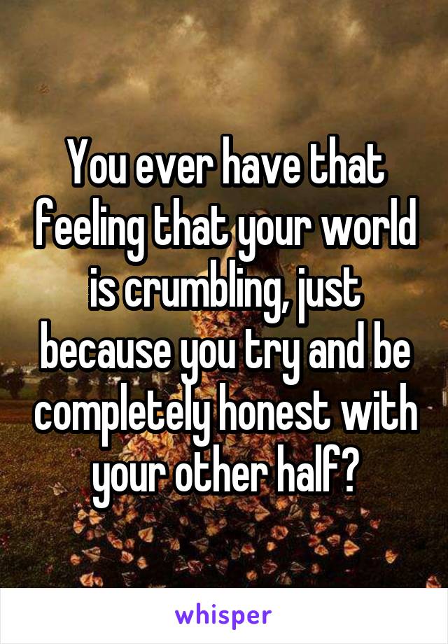 You ever have that feeling that your world is crumbling, just because you try and be completely honest with your other half?