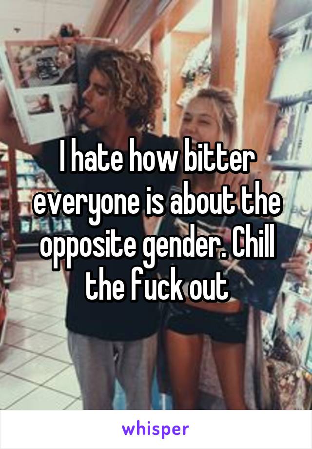 I hate how bitter everyone is about the opposite gender. Chill the fuck out