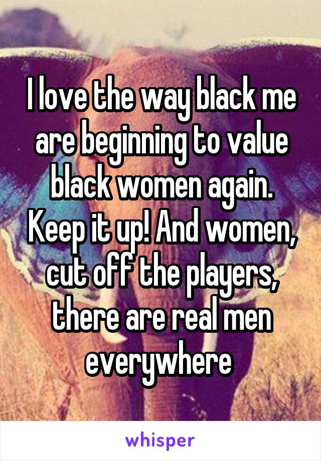 I love the way black me are beginning to value black women again. Keep it up! And women, cut off the players, there are real men everywhere 